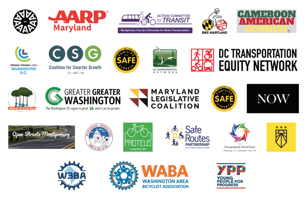 Logos from: AARP Maryland
Arm in Arm DC
Action Committee for Transit
Bike Maryland
Cameroon American Council
Citizens’ Climate Lobby - DC
Coalition for Smarter Growth
DC Environmental Network
DC Families for Safe Streets 
DC Transportation Equity Network
Friends of Oxon Run Park 
Greater Greater Washington 
Maryland Legislative Coalition
Montgomery County Families for Safe Streets
Open Streets Montgomery 
Potomac Pedalers
Proteus Bikes 
Safe Routes Partnership 
Sunrise Movement - DC
Seasoned Settlers
Universal Childcare Now DC Coalition
Ward 3 Bike Advocates
Washington Area Bicyclist Association
Young People for Progress
