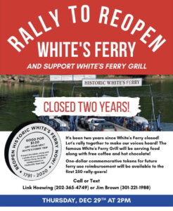 Flyer for Rally to Reopen White's Ferry and support White's Ferry Grill, closed two years. It's been two years since White's Ferry closed! Let's rally together to make our voices heard! The famous White's Ferry Grill will be serving food along with free coffee and hot chocolate! One-dollar commemorative tokens for future ferry use reimbursement will be available to the first 250 rally-goers! Call or text Link Howering (202-365-4049) or Jim Brown (301-221-1988)