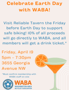 Celebrate Earth Day with WABA! Visit Reliable Tavern the Friday before Earth Day to support safe biking! 10% of all proceeds will go directly to WABA, and all members will get a drink ticket. Visit Friday, April 19, from 5pm-7:30pm, at 3655 Georgia Avenue NW. You must confirm your membership with WABA staff on-site to receive the drink ticket.